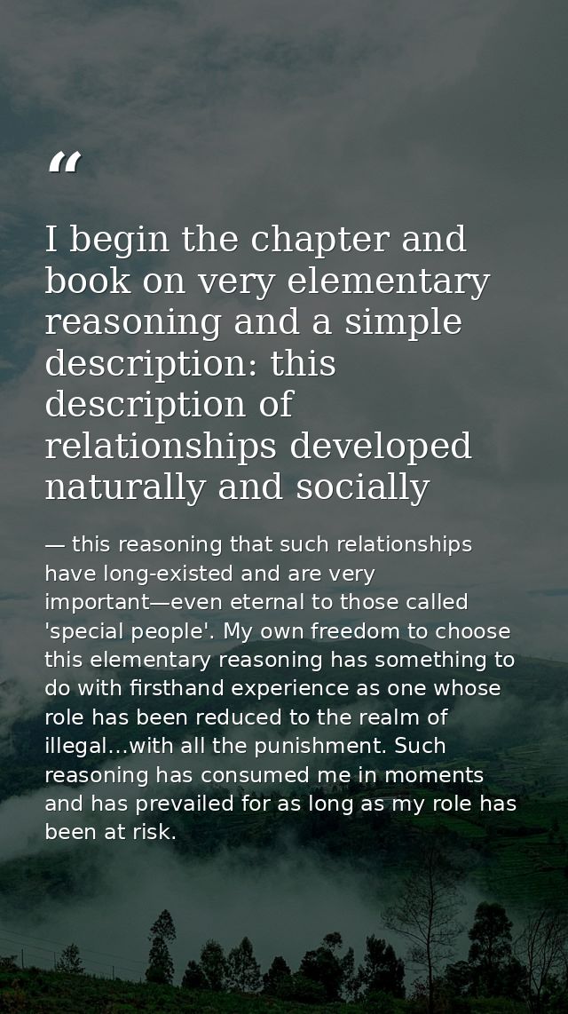 I begin the chapter and book on very elementary reasoning and a simple description: this description of relationships de — this reasoning that such relationships have long-existed and are very important—even eternal to those called 'special people'. My own freedom to choose this elementary reasoning has something to do with firsthand experience as one whose role has been reduced to the realm of illegal…with all the punishment. Such reasoning has consumed me in moments and has prevailed for as long as my role has been at risk.