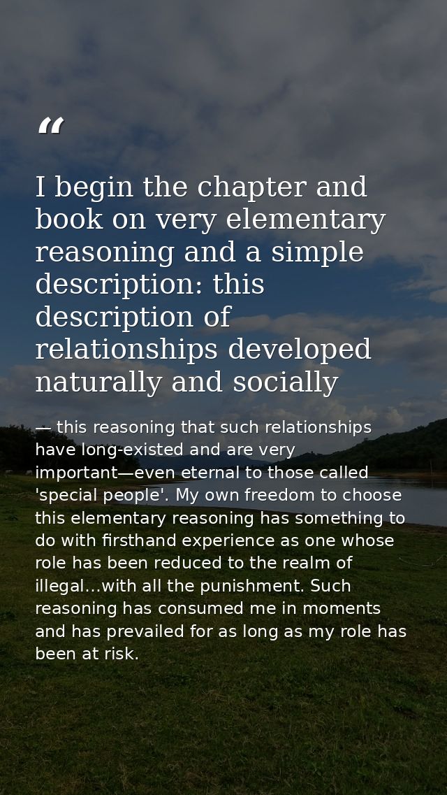 I begin the chapter and book on very elementary reasoning and a simple description: this description of relationships de — this reasoning that such relationships have long-existed and are very important—even eternal to those called 'special people'. My own freedom to choose this elementary reasoning has something to do with firsthand experience as one whose role has been reduced to the realm of illegal…with all the punishment. Such reasoning has consumed me in moments and has prevailed for as long as my role has been at risk.