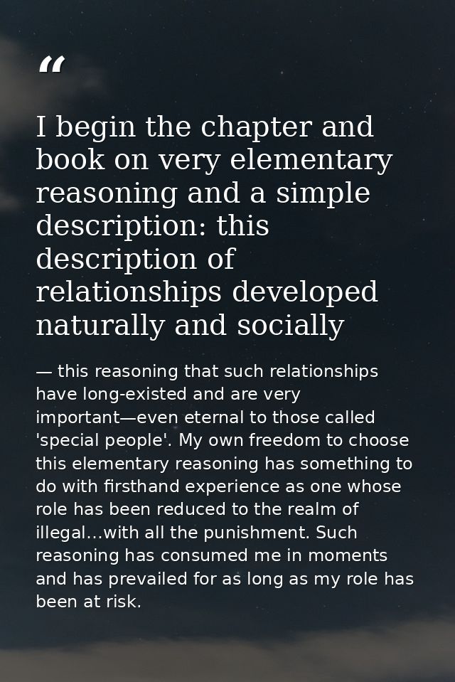 I begin the chapter and book on very elementary reasoning and a simple description: this description of relationships de — this reasoning that such relationships have long-existed and are very important—even eternal to those called 'special people'. My own freedom to choose this elementary reasoning has something to do with firsthand experience as one whose role has been reduced to the realm of illegal…with all the punishment. Such reasoning has consumed me in moments and has prevailed for as long as my role has been at risk.