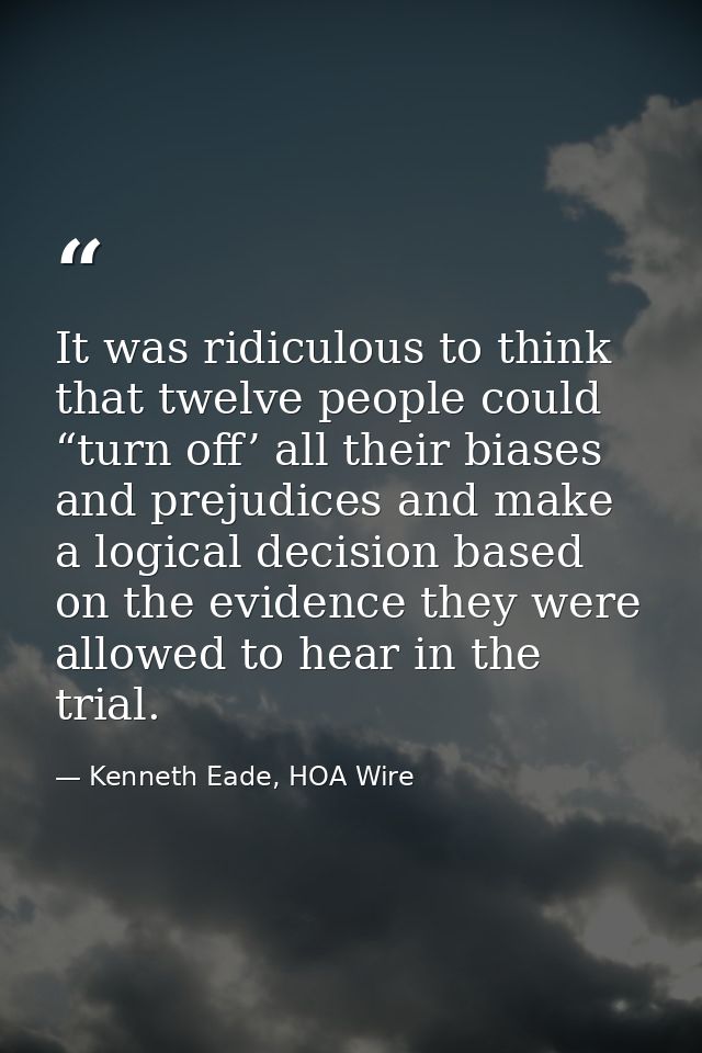 It was ridiculous to think that twelve people could “turn off’ all their biases and prejudices and make a logical decisi — Kenneth Eade, HOA Wire