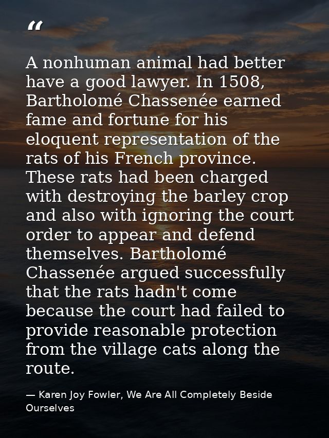A nonhuman animal had better have a good lawyer. In 1508, Bartholomé Chassenée earned fame and fortune for his eloquent  — Karen Joy Fowler, We Are All Completely Beside Ourselves