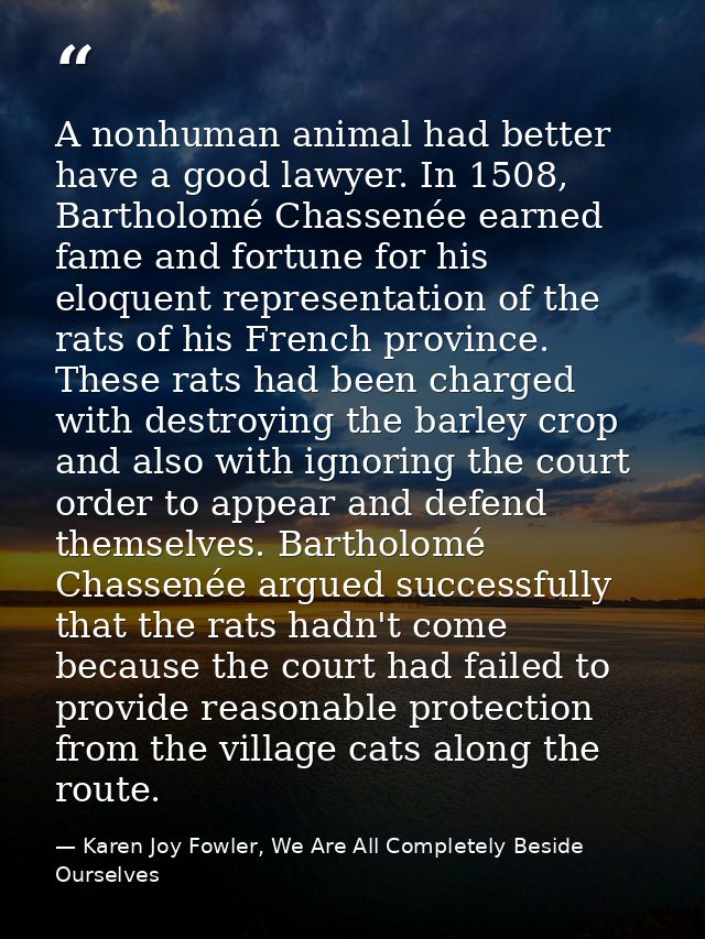 A nonhuman animal had better have a good lawyer. In 1508, Bartholomé Chassenée earned fame and fortune for his eloquent  — Karen Joy Fowler, We Are All Completely Beside Ourselves