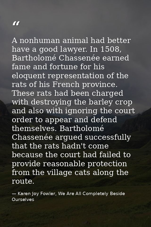A nonhuman animal had better have a good lawyer. In 1508, Bartholomé Chassenée earned fame and fortune for his eloquent  — Karen Joy Fowler, We Are All Completely Beside Ourselves
