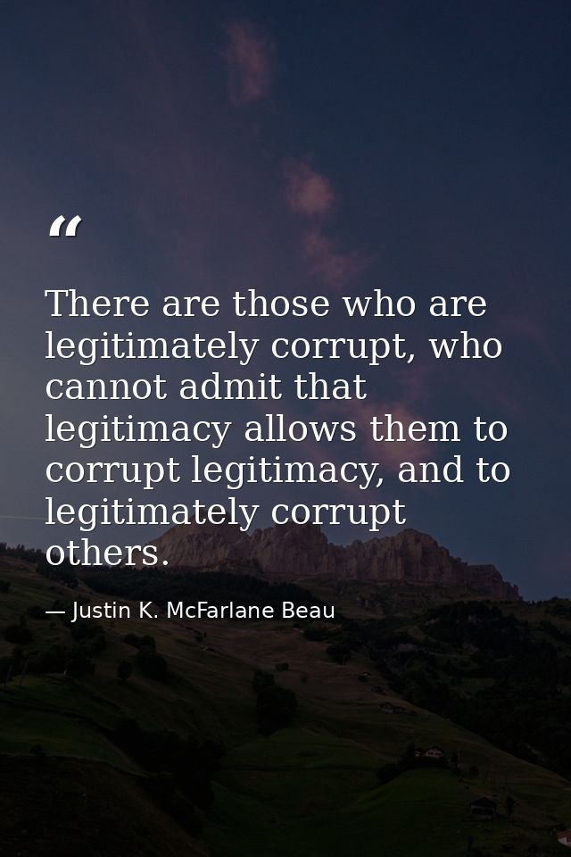 There are those who are legitimately corrupt, who cannot admit that legitimacy allows them to corrupt legitimacy, and to — Justin K. McFarlane Beau