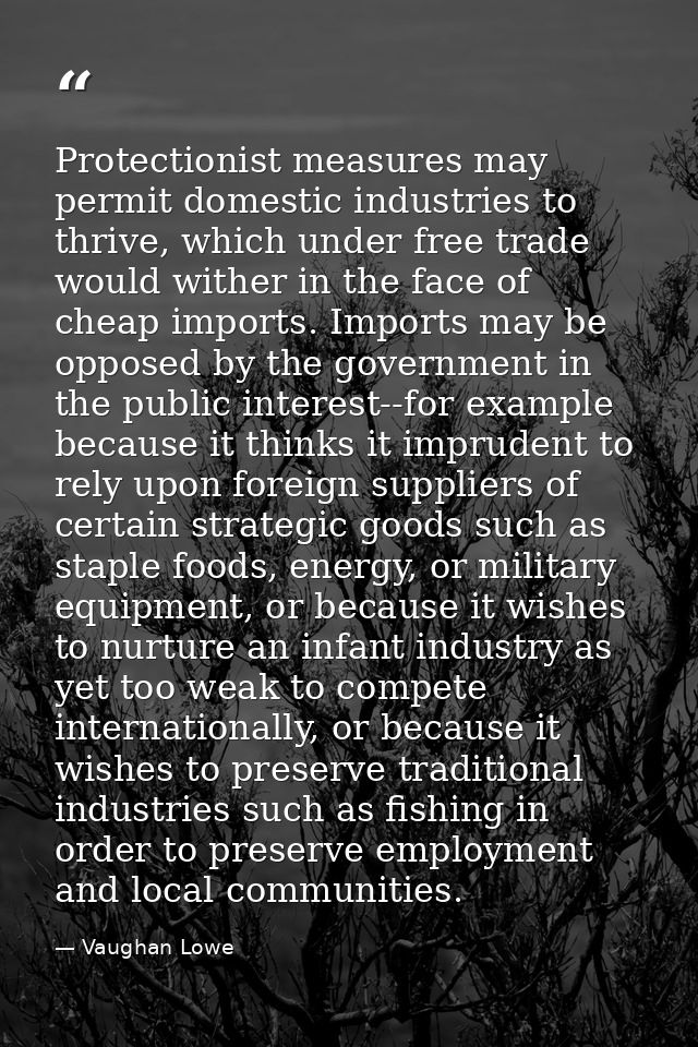 Protectionist measures may permit domestic industries to thrive, which under free trade would wither in the face of chea — Vaughan Lowe