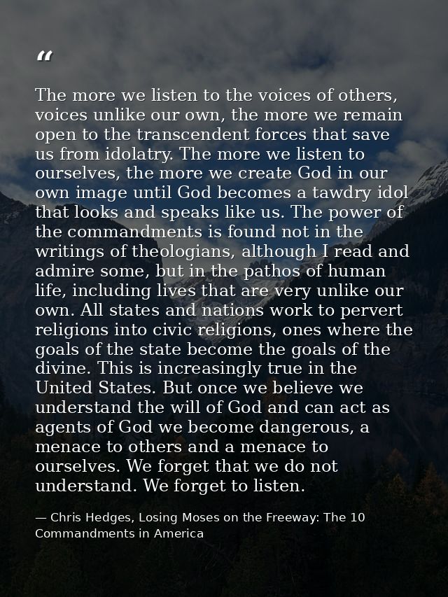 The more we listen to the voices of others, voices unlike our own, the more we remain open to the transcendent forces th — Chris Hedges, Losing Moses on the Freeway: The 10 Commandments in America