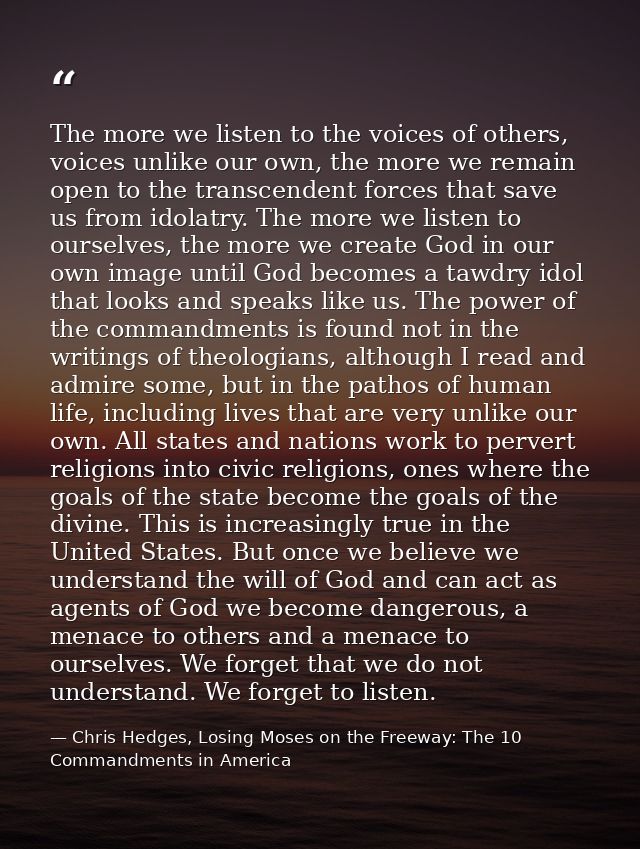 The more we listen to the voices of others, voices unlike our own, the more we remain open to the transcendent forces th — Chris Hedges, Losing Moses on the Freeway: The 10 Commandments in America