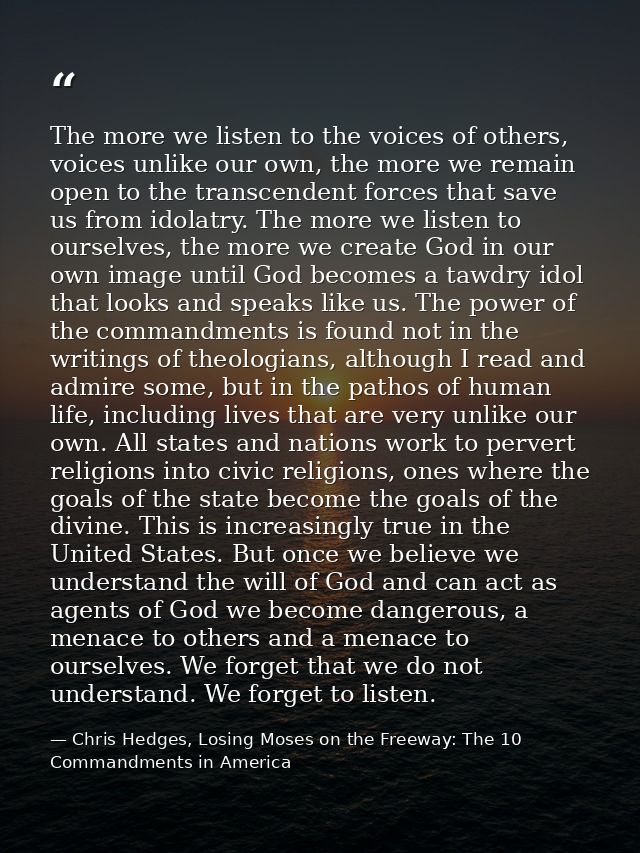 The more we listen to the voices of others, voices unlike our own, the more we remain open to the transcendent forces th — Chris Hedges, Losing Moses on the Freeway: The 10 Commandments in America