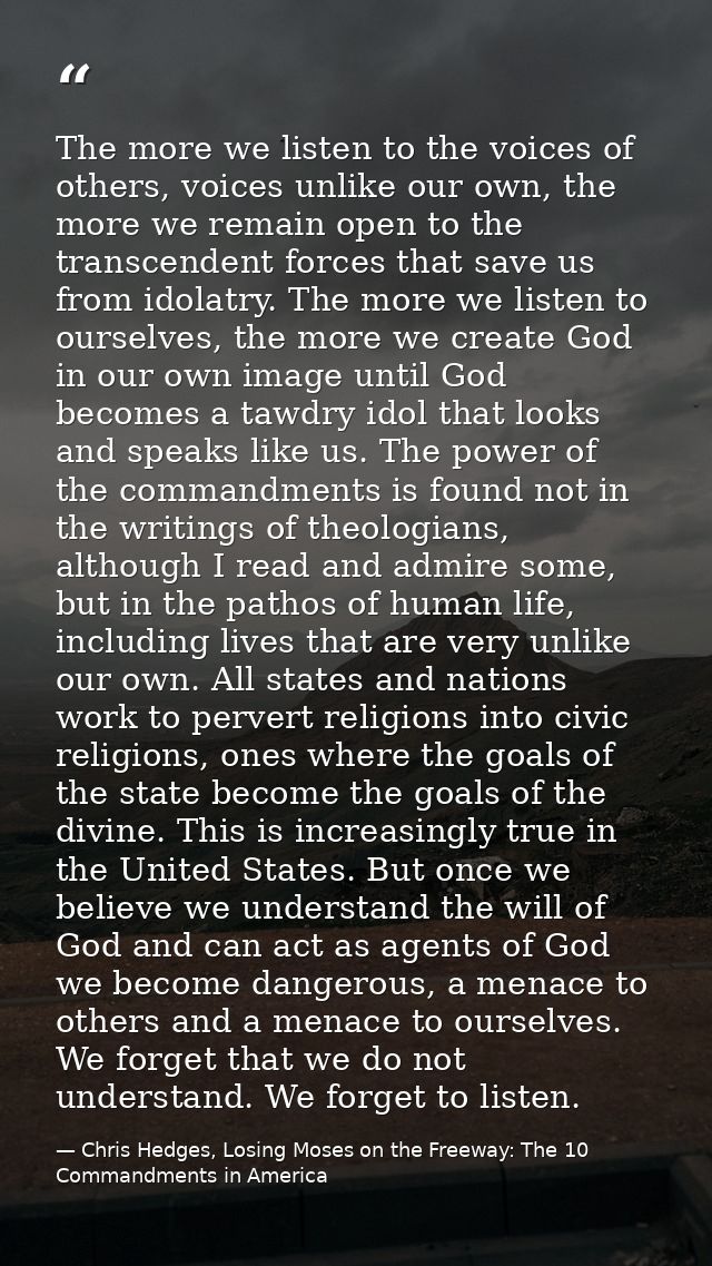 The more we listen to the voices of others, voices unlike our own, the more we remain open to the transcendent forces th — Chris Hedges, Losing Moses on the Freeway: The 10 Commandments in America