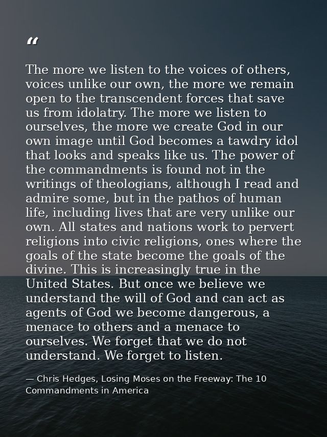 The more we listen to the voices of others, voices unlike our own, the more we remain open to the transcendent forces th — Chris Hedges, Losing Moses on the Freeway: The 10 Commandments in America