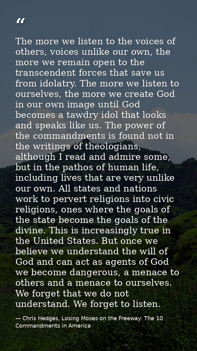 The more we listen to the voices of others, voices unlike our own, the more we remain open to the transcendent forces th — Chris Hedges, Losing Moses on the Freeway: The 10 Commandments in America
