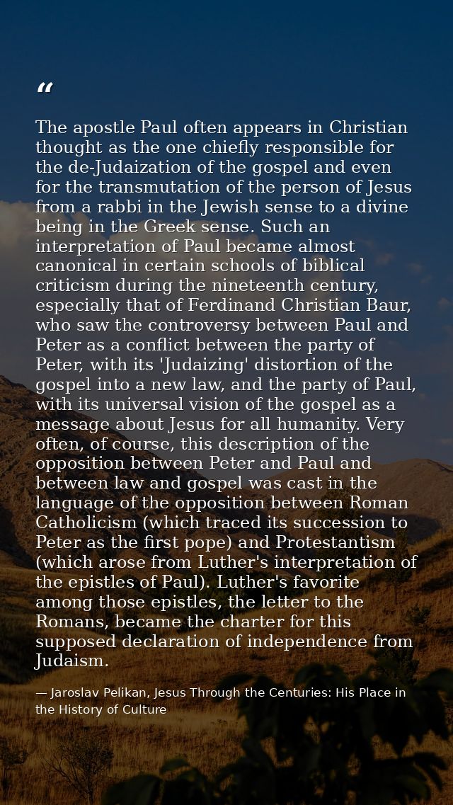 The apostle Paul often appears in Christian thought as the one chiefly responsible for the de-Judaization of the gospel  — Jaroslav Pelikan, Jesus Through the Centuries: His Place in the History of Culture
