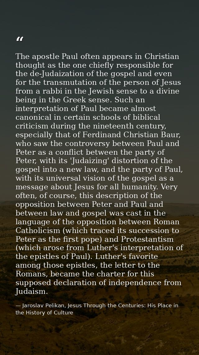 The apostle Paul often appears in Christian thought as the one chiefly responsible for the de-Judaization of the gospel  — Jaroslav Pelikan, Jesus Through the Centuries: His Place in the History of Culture
