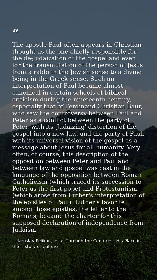The apostle Paul often appears in Christian thought as the one chiefly responsible for the de-Judaization of the gospel  — Jaroslav Pelikan, Jesus Through the Centuries: His Place in the History of Culture