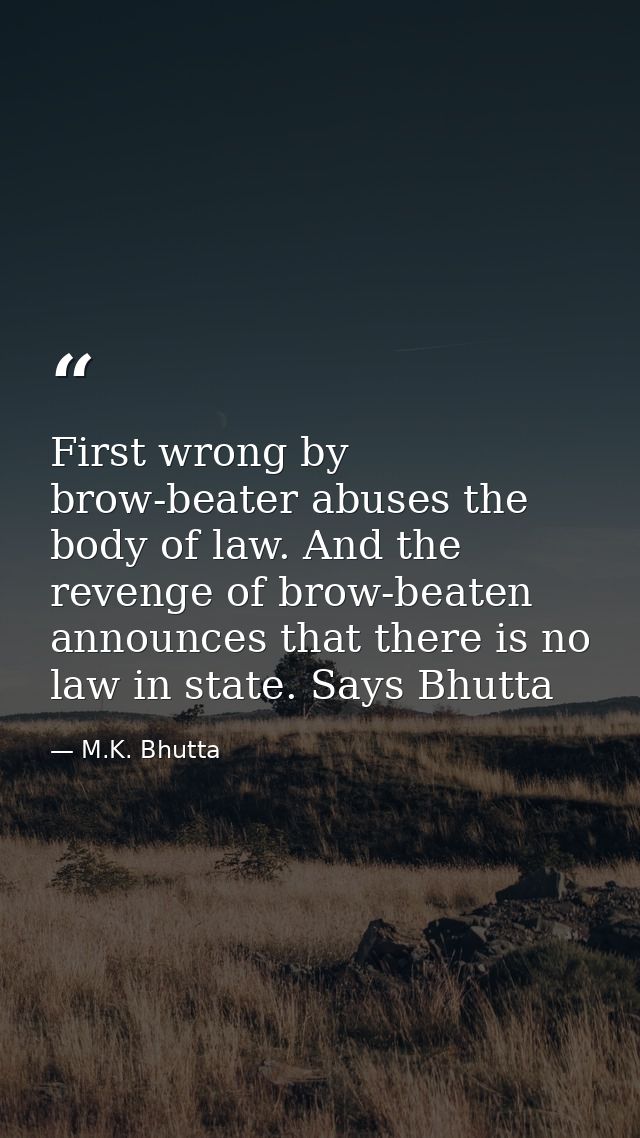 First wrong by brow-beater abuses the body of law. And the revenge of brow-beaten announces that there is no law in stat — M.K. Bhutta