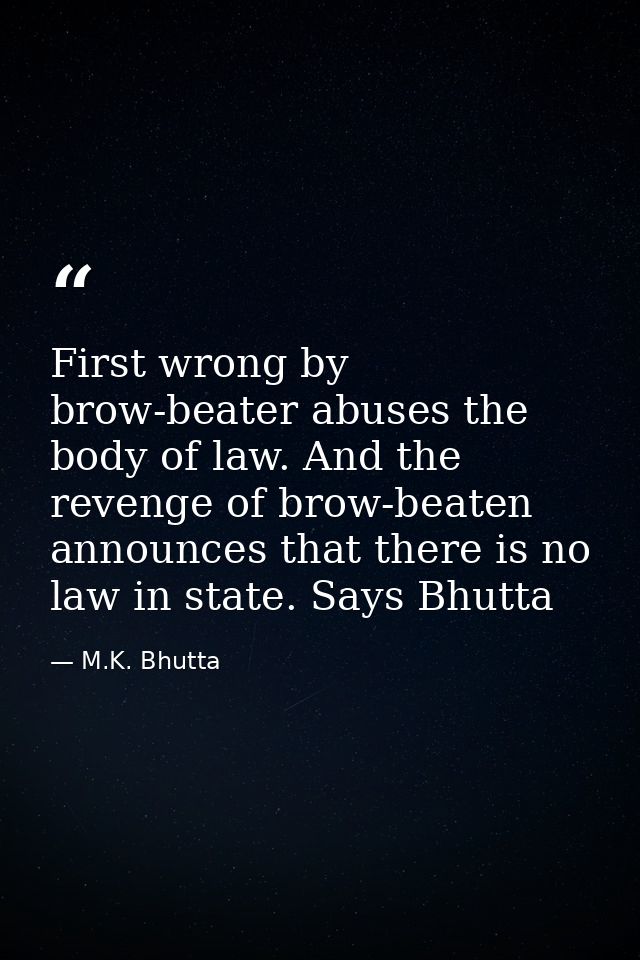 First wrong by brow-beater abuses the body of law. And the revenge of brow-beaten announces that there is no law in stat — M.K. Bhutta