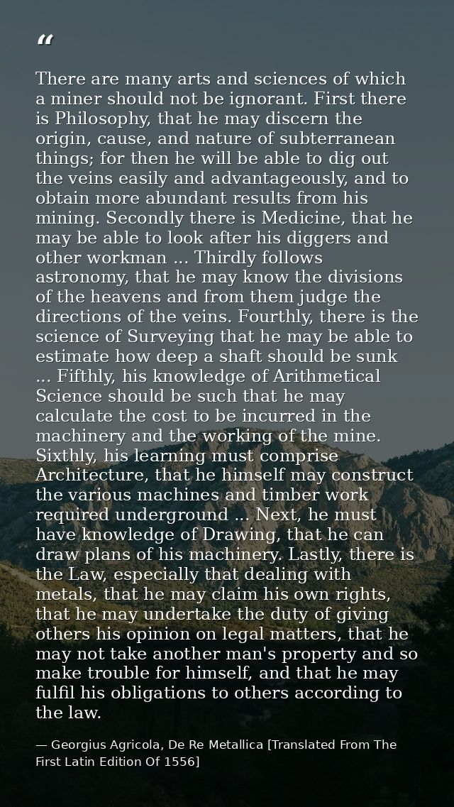 There are many arts and sciences of which a miner should not be ignorant. First there is Philosophy, that he may discern — Georgius Agricola, De Re Metallica [Translated From The First Latin Edition Of 1556]