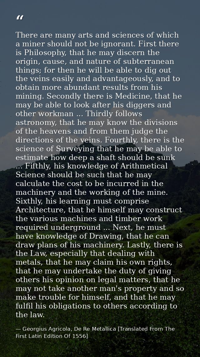 There are many arts and sciences of which a miner should not be ignorant. First there is Philosophy, that he may discern — Georgius Agricola, De Re Metallica [Translated From The First Latin Edition Of 1556]