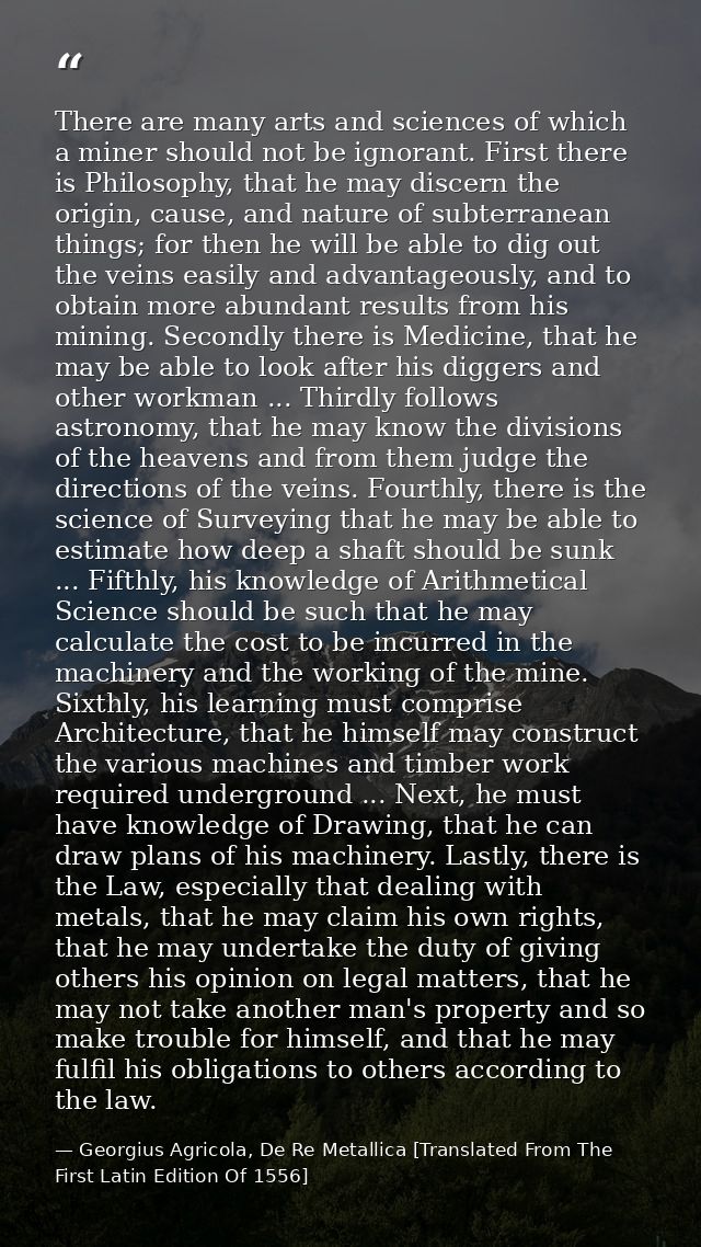 There are many arts and sciences of which a miner should not be ignorant. First there is Philosophy, that he may discern — Georgius Agricola, De Re Metallica [Translated From The First Latin Edition Of 1556]