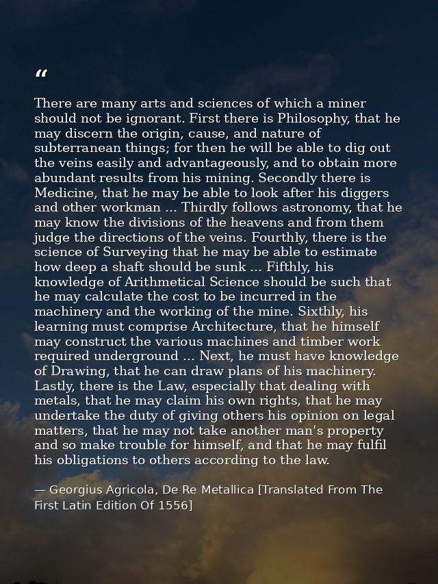 There are many arts and sciences of which a miner should not be ignorant. First there is Philosophy, that he may discern — Georgius Agricola, De Re Metallica [Translated From The First Latin Edition Of 1556]