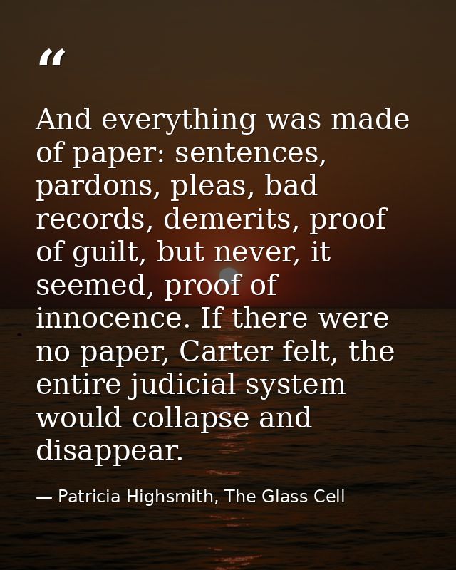 And everything was made of paper: sentences, pardons, pleas, bad records, demerits, proof of guilt, but never, it seemed — Patricia Highsmith, The Glass Cell