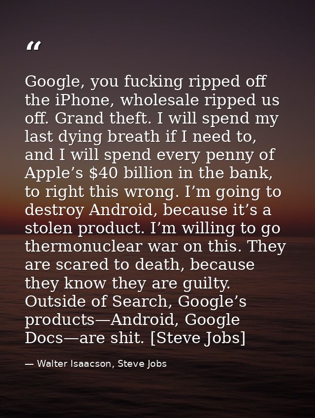 Google, you fucking ripped off the iPhone, wholesale ripped us off. Grand theft. I will spend my last dying breath if I  — Walter Isaacson, Steve Jobs