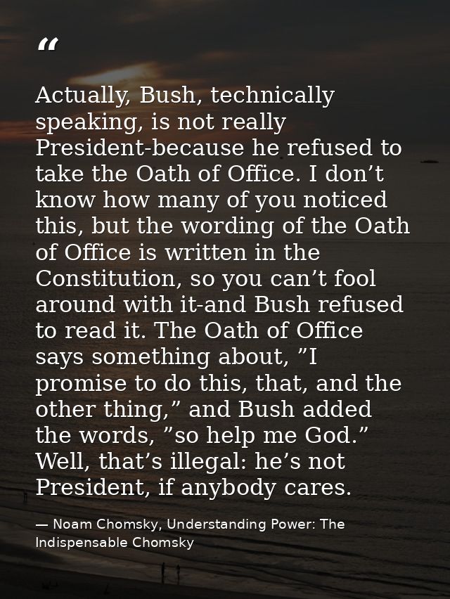 Actually, Bush, technically speaking, is not really President-because he refused to take the Oath of Office. I don’t kno — Noam Chomsky, Understanding Power: The Indispensable Chomsky