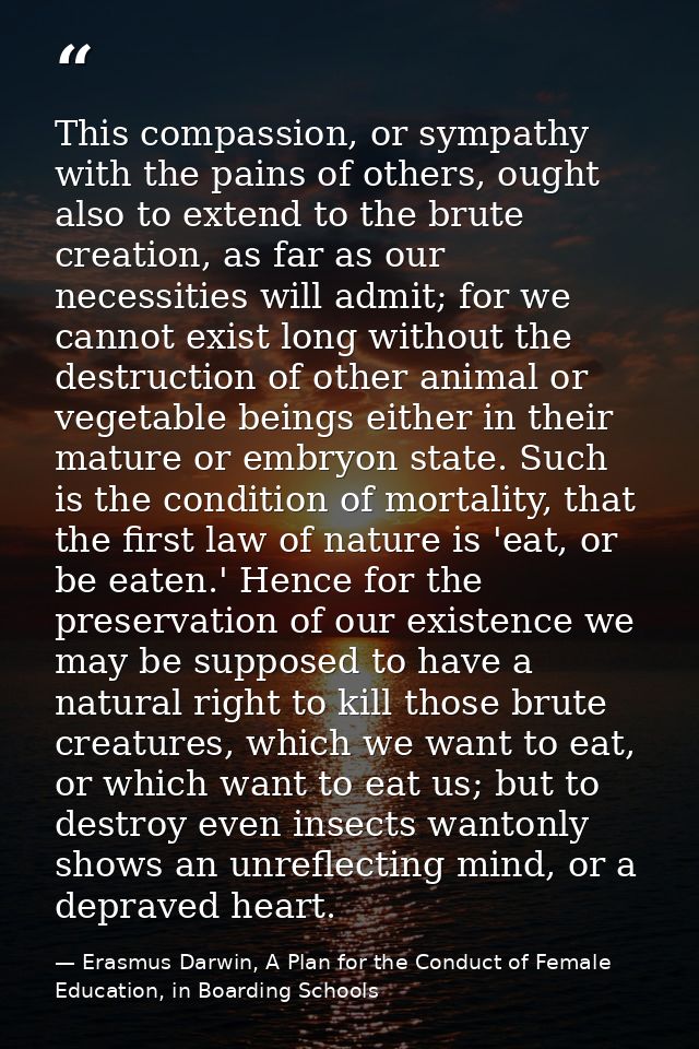 This compassion, or sympathy with the pains of others, ought also to extend to the brute creation, as far as our necessi — Erasmus Darwin, A Plan for the Conduct of Female Education, in Boarding Schools