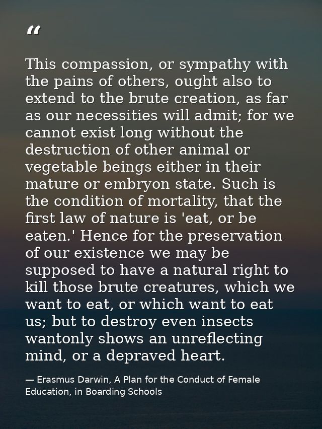 This compassion, or sympathy with the pains of others, ought also to extend to the brute creation, as far as our necessi — Erasmus Darwin, A Plan for the Conduct of Female Education, in Boarding Schools