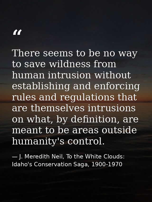 There seems to be no way to save wildness from human intrusion without establishing and enforcing rules and regulations  — J. Meredith Neil, To the White Clouds: Idaho's Conservation Saga, 1900-1970