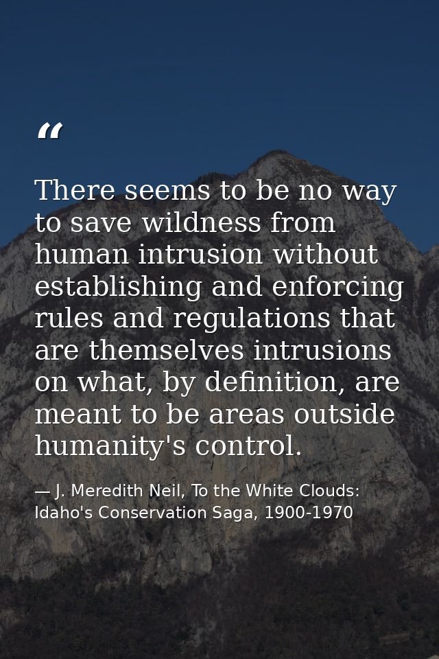 There seems to be no way to save wildness from human intrusion without establishing and enforcing rules and regulations  — J. Meredith Neil, To the White Clouds: Idaho's Conservation Saga, 1900-1970