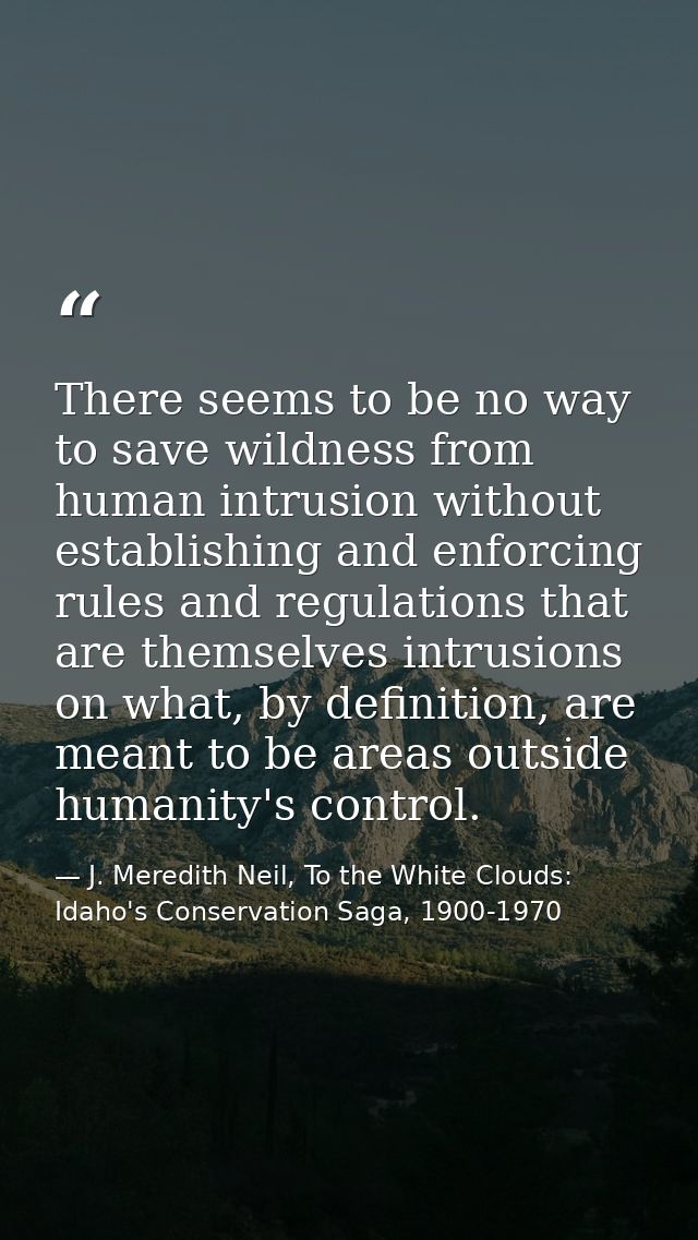 There seems to be no way to save wildness from human intrusion without establishing and enforcing rules and regulations  — J. Meredith Neil, To the White Clouds: Idaho's Conservation Saga, 1900-1970
