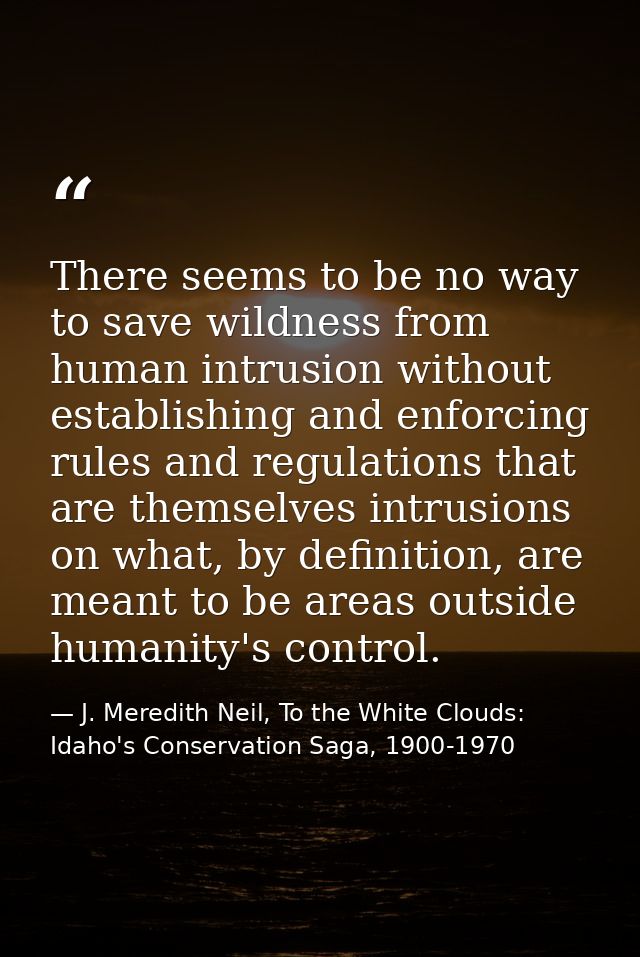 There seems to be no way to save wildness from human intrusion without establishing and enforcing rules and regulations  — J. Meredith Neil, To the White Clouds: Idaho's Conservation Saga, 1900-1970