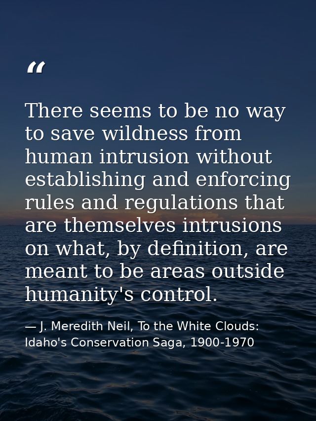 There seems to be no way to save wildness from human intrusion without establishing and enforcing rules and regulations  — J. Meredith Neil, To the White Clouds: Idaho's Conservation Saga, 1900-1970