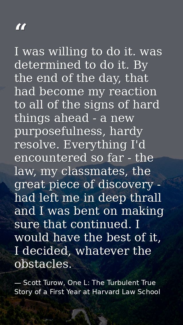 I was willing to do it. was determined to do it. By the end of the day, that had become my reaction to all of the signs  — Scott Turow, One L: The Turbulent True Story of a First Year at Harvard Law School