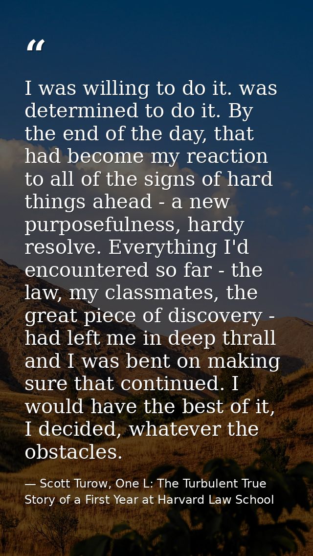 I was willing to do it. was determined to do it. By the end of the day, that had become my reaction to all of the signs  — Scott Turow, One L: The Turbulent True Story of a First Year at Harvard Law School