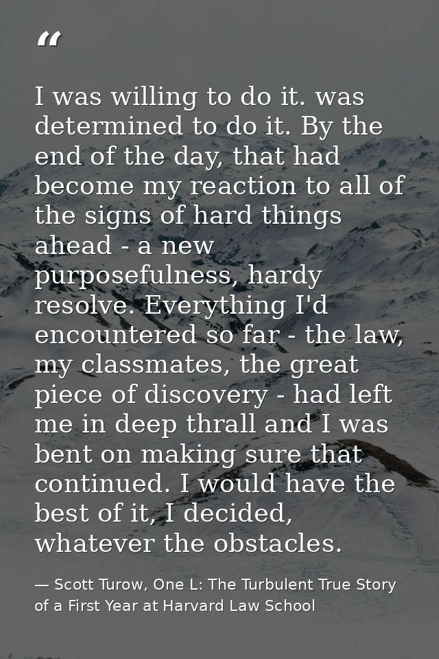 I was willing to do it. was determined to do it. By the end of the day, that had become my reaction to all of the signs  — Scott Turow, One L: The Turbulent True Story of a First Year at Harvard Law School