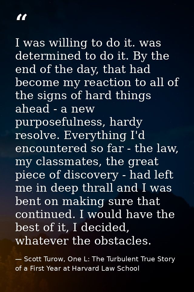 I was willing to do it. was determined to do it. By the end of the day, that had become my reaction to all of the signs  — Scott Turow, One L: The Turbulent True Story of a First Year at Harvard Law School