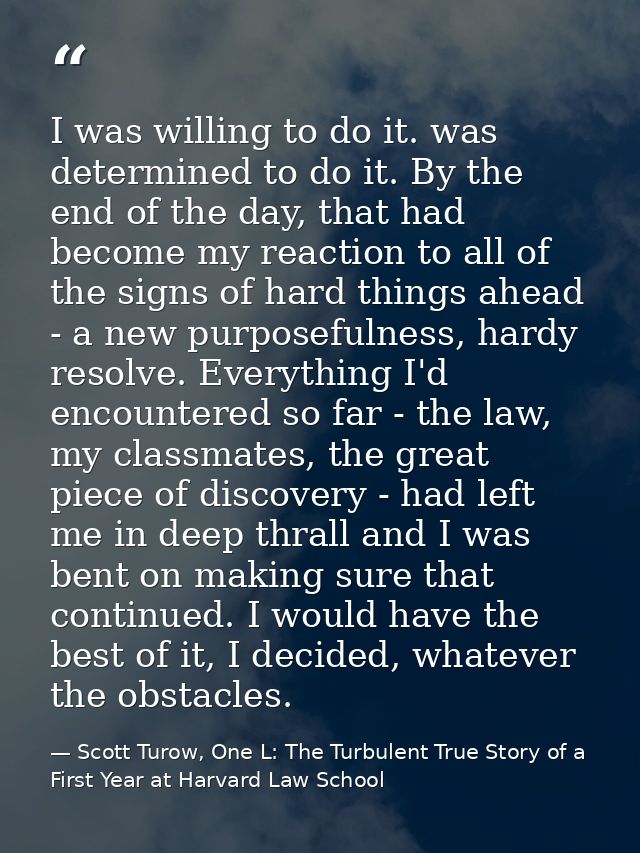 I was willing to do it. was determined to do it. By the end of the day, that had become my reaction to all of the signs  — Scott Turow, One L: The Turbulent True Story of a First Year at Harvard Law School