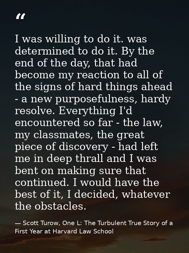 I was willing to do it. was determined to do it. By the end of the day, that had become my reaction to all of the signs  — Scott Turow, One L: The Turbulent True Story of a First Year at Harvard Law School