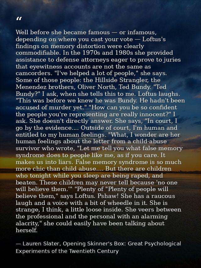 Well before she became famous — or infamous, depending on where you cast your vote — Loftus's findings on memory distort — Lauren Slater, Opening Skinner's Box: Great Psychological Experiments of the Twentieth Century