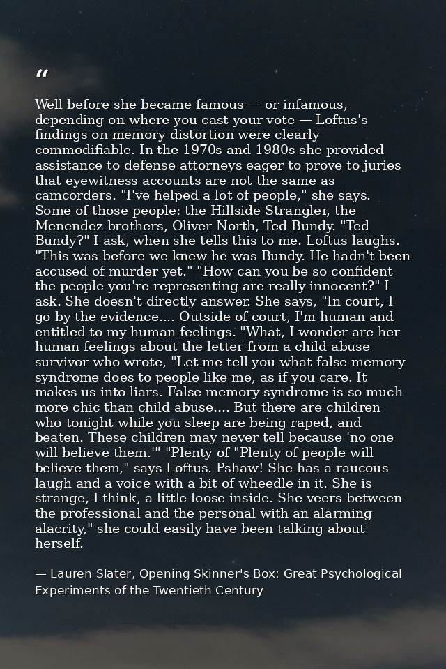 Well before she became famous — or infamous, depending on where you cast your vote — Loftus's findings on memory distort — Lauren Slater, Opening Skinner's Box: Great Psychological Experiments of the Twentieth Century