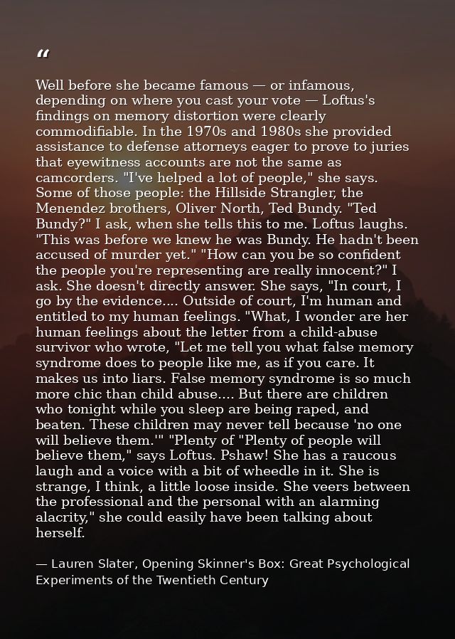 Well before she became famous — or infamous, depending on where you cast your vote — Loftus's findings on memory distort — Lauren Slater, Opening Skinner's Box: Great Psychological Experiments of the Twentieth Century