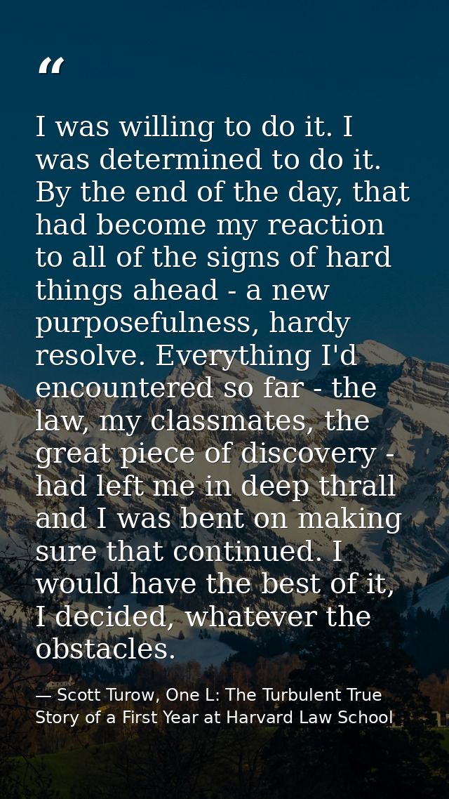 I was willing to do it. I was determined to do it. By the end of the day, that had become my reaction to all of the sign — Scott Turow, One L: The Turbulent True Story of a First Year at Harvard Law School