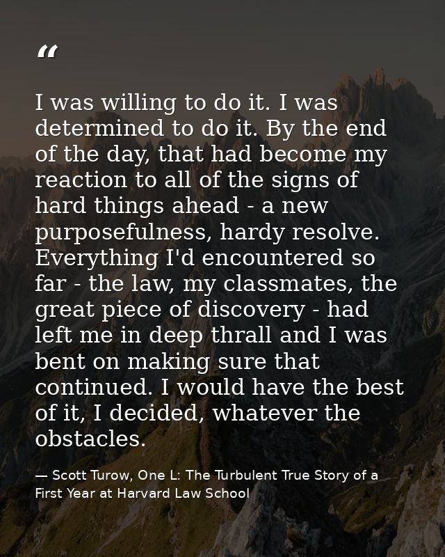 I was willing to do it. I was determined to do it. By the end of the day, that had become my reaction to all of the sign — Scott Turow, One L: The Turbulent True Story of a First Year at Harvard Law School