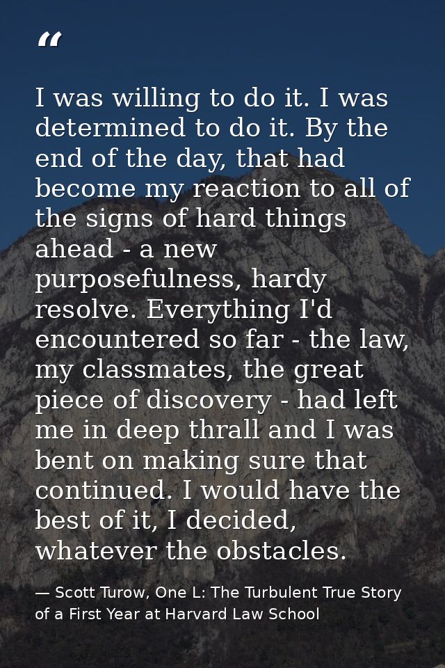 I was willing to do it. I was determined to do it. By the end of the day, that had become my reaction to all of the sign — Scott Turow, One L: The Turbulent True Story of a First Year at Harvard Law School