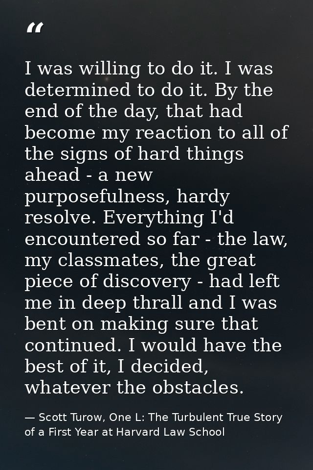 I was willing to do it. I was determined to do it. By the end of the day, that had become my reaction to all of the sign — Scott Turow, One L: The Turbulent True Story of a First Year at Harvard Law School