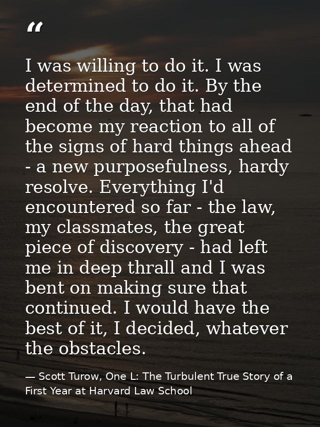 I was willing to do it. I was determined to do it. By the end of the day, that had become my reaction to all of the sign — Scott Turow, One L: The Turbulent True Story of a First Year at Harvard Law School