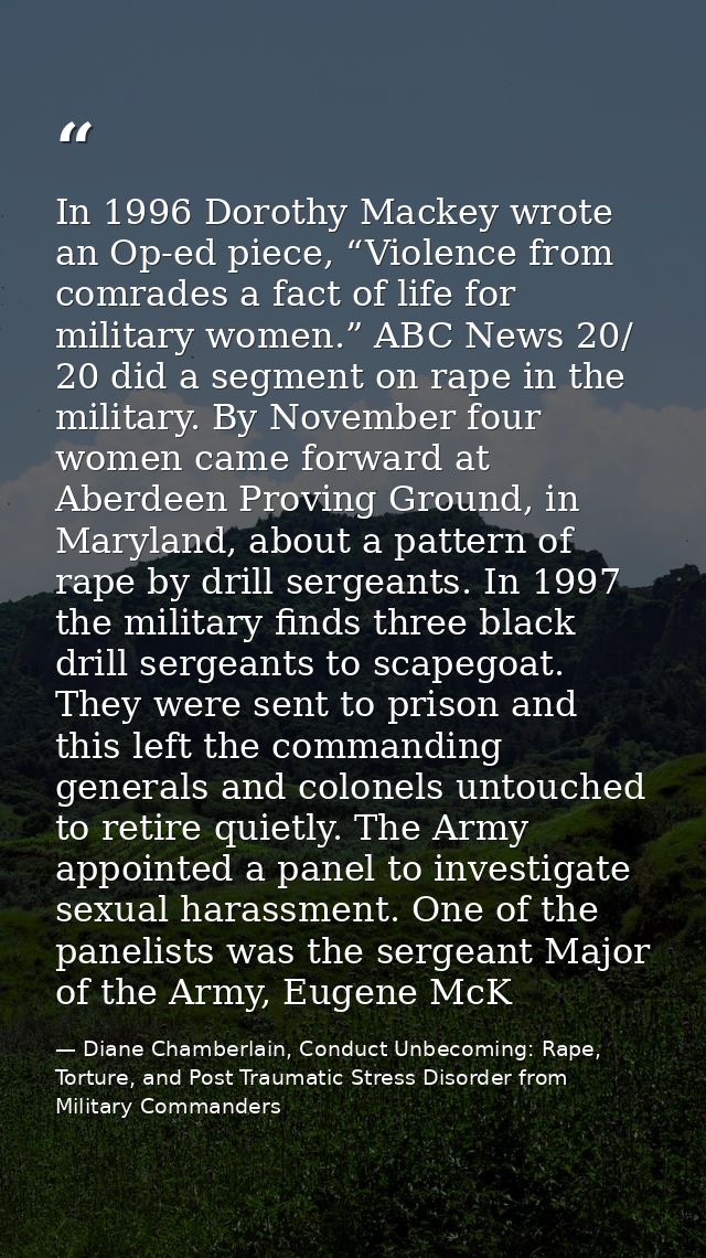 In 1996 Dorothy Mackey wrote an Op-ed piece, “Violence from comrades a fact of life for military women.” ABC News 20/ 20 — Diane Chamberlain, Conduct Unbecoming: Rape, Torture, and Post Traumatic Stress Disorder from Military Commanders