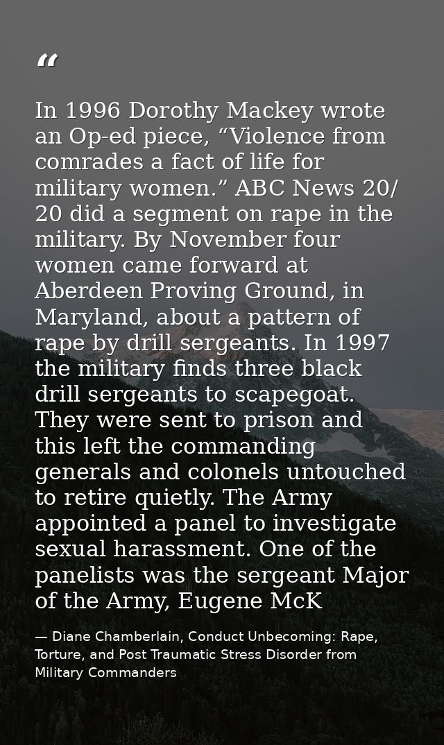 In 1996 Dorothy Mackey wrote an Op-ed piece, “Violence from comrades a fact of life for military women.” ABC News 20/ 20 — Diane Chamberlain, Conduct Unbecoming: Rape, Torture, and Post Traumatic Stress Disorder from Military Commanders